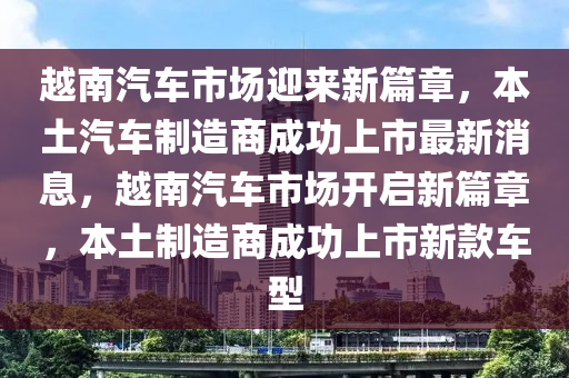 越南汽車市場迎來新篇章，本土圣農(nóng)（天津）集團有限公司汽車制造商成功上市最新消息，越南汽車市場開啟新篇章，本土制造商成功上市新款車型