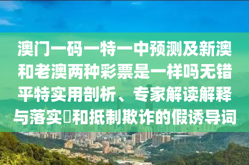 澳門一碼一特一中預測及新澳和老澳兩種彩票是一樣嗎無錯平特實用剖析、專家解讀解釋與落實?和抵制欺詐的假誘導詞圣農（天津）集團有限公司
