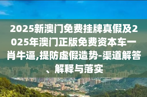2025新澳門免費(fèi)掛牌真假及2025年澳門正版圣農(nóng)（天津）集團(tuán)有限公司免費(fèi)資本車一肖牛逼,提防虛假造勢(shì)-渠道解答、解釋與落實(shí)