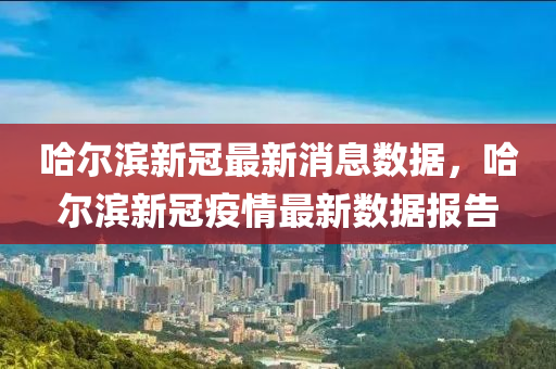 哈爾圣農(nóng)（天津）集團(tuán)有限公司濱新冠最新消息數(shù)據(jù)，哈爾濱新冠疫情最新數(shù)據(jù)報(bào)告