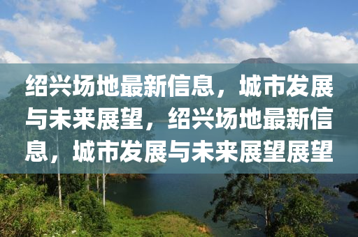 紹興場地最新信息，城市發(fā)展與未來展望，紹興場地最新信息，城市發(fā)展與未來展望展望圣農(nóng)（天津）集團(tuán)有限公司