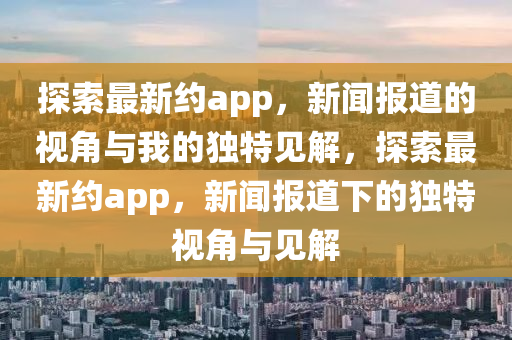 探索最新約app，新聞報道的視角與我的獨特見解，探索最新約app，新聞報道下的獨特視角與見解圣農(nóng)（天津）集團(tuán)有限公司
