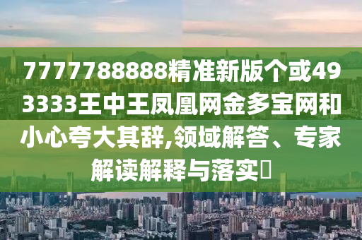 7777788888精準(zhǔn)新版?zhèn)€或493333王中王圣農(nóng)（天津）集團有限公司鳳凰網(wǎng)金多寶網(wǎng)和小心夸大其辭,領(lǐng)域解答、專家解讀解釋與落實?