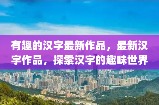 有趣的漢字最新作品，最新漢字作品，探索漢字的趣味世界圣農(nóng)（天津）集團(tuán)有限公司