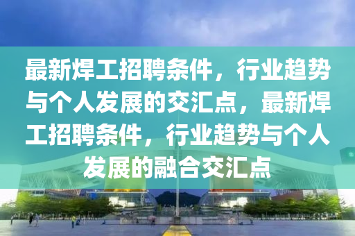 最新焊工招聘條件，行業(yè)趨勢(shì)與個(gè)人發(fā)展的交匯點(diǎn)，最新焊工招聘圣農(nóng)（天津）集團(tuán)有限公司條件，行業(yè)趨勢(shì)與個(gè)人發(fā)展的融合交匯點(diǎn)