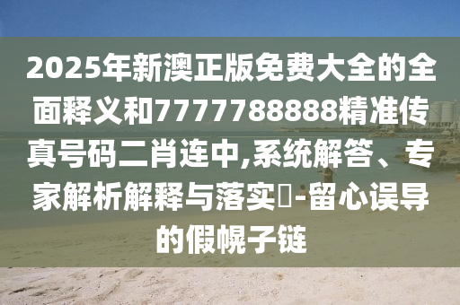 2025年新澳正版免費(fèi)大全的全面釋義和7777788888精準(zhǔn)傳真號(hào)碼二肖連中,系統(tǒng)解答、專家解析解釋與落實(shí)?-留心誤導(dǎo)的假幌子鏈?zhǔn)マr(nóng)（天津）集團(tuán)有限公司