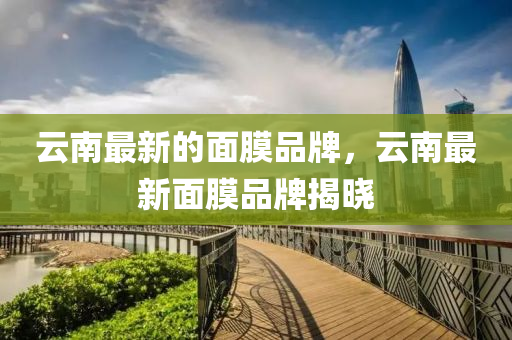 云南最新的面膜品牌，云南最新面膜品牌揭曉圣農(nóng)（天津）集團(tuán)有限公司