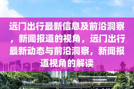 遠(yuǎn)門出行最新信息及前沿洞察，新聞報(bào)道的視角，遠(yuǎn)門出行最新動(dòng)態(tài)與前沿洞察，新聞報(bào)道視角的解讀圣農(nóng)（天津）集團(tuán)有限公司