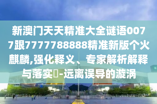 新澳門天天精準(zhǔn)大全謎語0077跟7777788888精準(zhǔn)新版?zhèn)€火麒麟,強化釋義、專家解析解釋與落實?-遠(yuǎn)離誤導(dǎo)的漩渦圣農(nóng)（天津）集團(tuán)有限公司