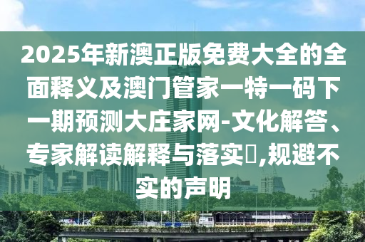 2025年新澳正版免費大全的全面釋義及澳門管家一特一碼下一期預測大莊家網(wǎng)-文化解答、專圣農(nóng)（天津）集團有限公司家解讀解釋與落實?,規(guī)避不實的聲明