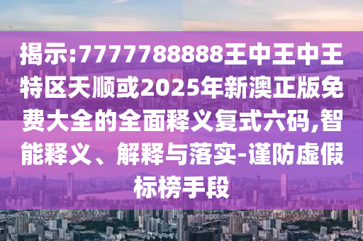 揭示:7777788888王中王中王特區(qū)天順或2025年新澳正版免費大全的全面釋義復圣農（天津）集團有限公司式六碼,智能釋義、解釋與落實-謹防虛假標榜手段