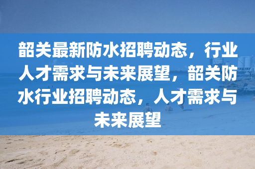 韶關(guān)最新防水招聘動(dòng)態(tài)，行業(yè)人才需求與未來(lái)展望，韶關(guān)防水行業(yè)招聘動(dòng)態(tài)，人才需求與未來(lái)展望圣農(nóng)（天津）集團(tuán)有限公司