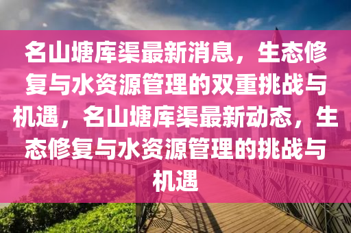 名山塘庫(kù)渠最新消息，生態(tài)修復(fù)與水資源管理的雙重挑戰(zhàn)與機(jī)遇，名山塘庫(kù)渠最新動(dòng)態(tài)，生態(tài)修復(fù)與水資源管理的挑戰(zhàn)與機(jī)遇圣農(nóng)（天津）集團(tuán)有限公司