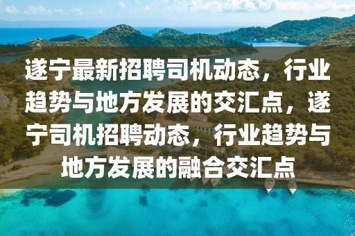 遂寧最新招聘司機動態(tài)，行業(yè)趨勢與地方發(fā)展的交匯點，遂寧司機招聘動態(tài)，行業(yè)趨勢與地方發(fā)展的融合交匯點圣農(nóng)（天津）集團有限公司