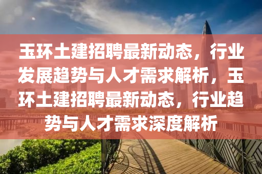 玉環(huán)土建招聘最新動態(tài)，行業(yè)發(fā)展趨勢與人才需求解析，圣農（天津）集團有限公司玉環(huán)土建招聘最新動態(tài)，行業(yè)趨勢與人才需求深度解析