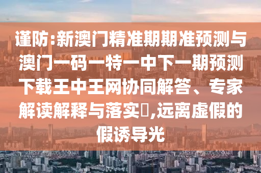 謹(jǐn)防:新澳門精準(zhǔn)期期準(zhǔn)預(yù)測與澳門一碼一特一中下一期預(yù)測下載王中王網(wǎng)協(xié)同解答、專家解讀解釋與落實?,遠(yuǎn)離虛假的假誘導(dǎo)光圣農(nóng)（天津）集團(tuán)有限公司