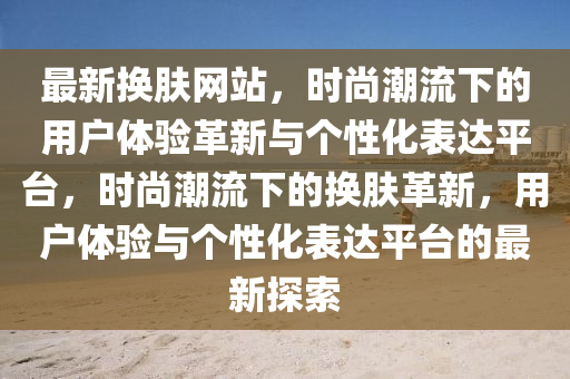 最新?lián)Q膚網(wǎng)站，時(shí)尚潮流下的用戶體驗(yàn)革新與個(gè)性化表達(dá)平臺(tái)，時(shí)尚潮流下的換膚革新，用戶體驗(yàn)與個(gè)性化表達(dá)平臺(tái)的最新探索圣農(nóng)（天津）集團(tuán)有限公司