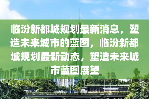 臨汾新都城規(guī)劃最新消息，塑造未來城市的藍(lán)圖，臨汾新都城規(guī)劃最新動(dòng)態(tài)，塑造未來城市藍(lán)圖展望圣農(nóng)（天津）集團(tuán)有限公司