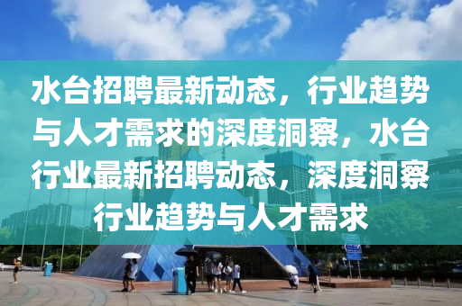 水臺(tái)招聘最新動(dòng)態(tài)，行業(yè)趨勢(shì)與人才需求的深度洞察，水臺(tái)行業(yè)最新招聘動(dòng)態(tài)，深度洞察行業(yè)趨勢(shì)與人才需求圣農(nóng)（天津）集團(tuán)有限公司