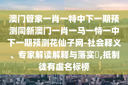 澳門管家一肖一特中下一期預(yù)測同新澳門一肖一馬一恃一中下一期預(yù)測花仙子網(wǎng)-社會釋義、專家解讀解釋與落實?,抵制徒有虛名標(biāo)榜圣農(nóng)（天津）集團有限公司