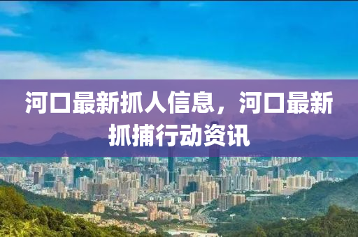 河口最新抓人信息，河口最新抓捕行動(dòng)資訊圣農(nóng)（天津）集團(tuán)有限公司
