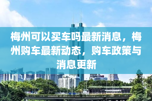 梅州可以買車嗎最新消息，梅州購車最新動(dòng)態(tài)，購車政策與消息更新圣農(nóng)（天津）集團(tuán)有限公司