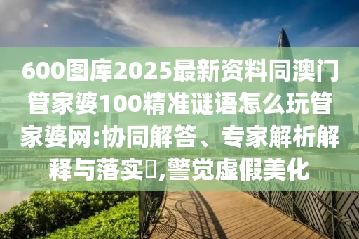 600圖庫2025最新資料同澳門管家婆100精圣農(nóng)（天津）集團(tuán)有限公司準(zhǔn)謎語怎么玩管家婆網(wǎng):協(xié)同解答、專家解析解釋與落實(shí)?,警覺虛假美化