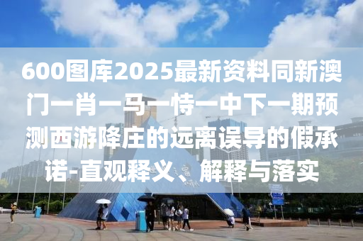 600圖庫(kù)2025最新資料同新澳門一肖一馬一恃一中下一期預(yù)測(cè)西游降莊的遠(yuǎn)離誤導(dǎo)的假承諾-直觀釋義、解釋與落實(shí)圣農(nóng)（天津）集團(tuán)有限公司