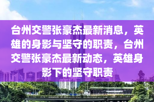 臺州交警張豪杰最新消息，英雄的身影與堅守的職責，臺州交警張豪杰最圣農(nóng)（天津）集團有限公司新動態(tài)，英雄身影下的堅守職責