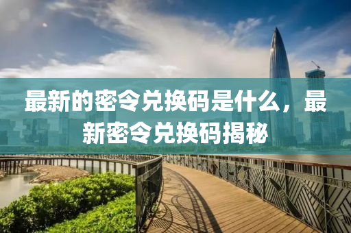最新的密令兌換碼是什么，最新密令兌換碼揭秘圣農(nóng)（天津）集團(tuán)有限公司