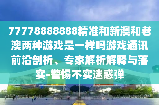 77778888888精準(zhǔn)和新澳和老澳兩種游戲是一樣嗎游戲通訊前沿剖析、專家解析解釋與落實(shí)-警惕不實(shí)迷惑彈圣農(nóng)（天津）集團(tuán)有限公司