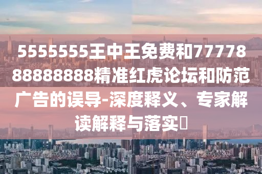 5555555王中王免費和7777888888888精準(zhǔn)紅虎論壇和防范廣告的誤導(dǎo)-深度釋義、專家解讀解釋與落實?圣農(nóng)（天津）集團(tuán)有限公司
