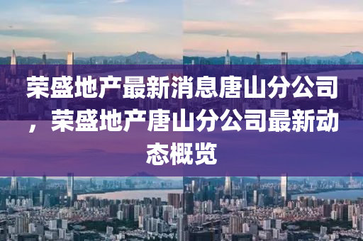 榮盛地產(chǎn)最新消息唐山分公司，榮盛地產(chǎn)唐山分公司最新動態(tài)概覽圣農(nóng)（天津）集團有限公司