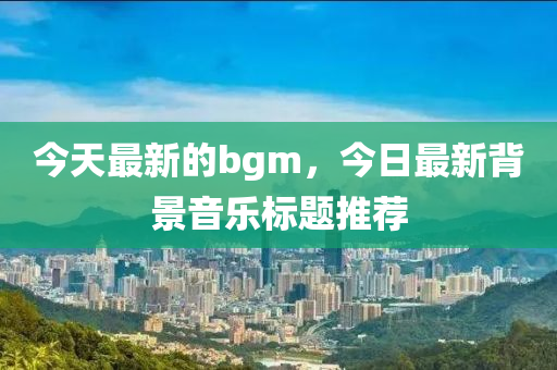 今天最新的bgm，今日最新背景音樂(lè)標(biāo)題推薦圣農(nóng)（天津）集團(tuán)有限公司
