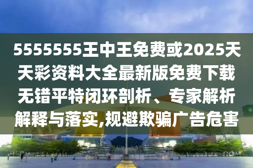 5555555王中王免費(fèi)或2025天天彩資料大全最新版免費(fèi)下載無錯平特閉環(huán)剖析、專家解析解釋與落實(shí),規(guī)避欺騙廣告危害圣農(nóng)（天津）集團(tuán)有限公司
