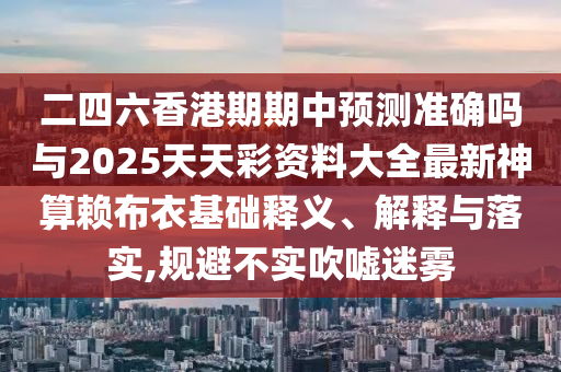 二四六香港期期中預(yù)測準(zhǔn)確嗎與2025天天彩資料大全最新神算賴布圣農(nóng)（天津）集團(tuán)有限公司衣基礎(chǔ)釋義、解釋與落實,規(guī)避不實吹噓迷霧