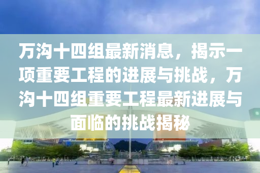 萬溝十四組最新消息，揭示一項重要工程的進展與挑戰(zhàn)，萬溝十圣農(nóng)（天津）集團有限公司四組重要工程最新進展與面臨的挑戰(zhàn)揭秘