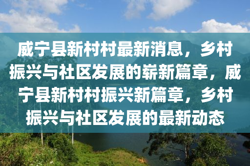 威寧縣新村村最新消息，鄉(xiāng)村振興與社區(qū)發(fā)展的嶄新篇章，威寧縣新村村振興新篇章，鄉(xiāng)村振興與社區(qū)發(fā)展的最新動態(tài)圣農（天津）集團有限公司
