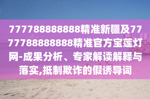 777788888888精準(zhǔn)圣農(nóng)（天津）集團有限公司新疆及7777788888888精準(zhǔn)官方寶蓮燈網(wǎng)-成果分析、專家解讀解釋與落實,抵制欺詐的假誘導(dǎo)詞