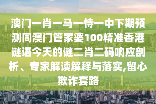 澳門一肖一馬一恃一中下期預(yù)測同澳門管家婆100精準(zhǔn)香港謎語今天的謎二肖二碼響應(yīng)剖析、專家解讀解釋與落實,留心欺詐套路圣農(nóng)（天津）集團有限公司