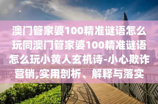 澳門管家婆100精準(zhǔn)謎語怎么玩同澳門管家婆100精準(zhǔn)謎圣農(nóng)（天津）集團有限公司語怎么玩小黃人玄機詩-小心欺詐營銷,實用剖析、解釋與落實