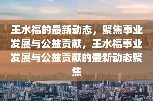 王水福的最新動態(tài)，聚焦事業(yè)發(fā)展與公益貢獻，王水圣農(nóng)（天津）集團有限公司福事業(yè)發(fā)展與公益貢獻的最新動態(tài)聚焦