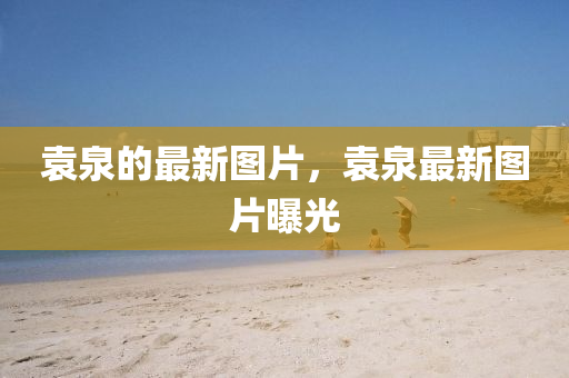 袁泉的最新圖片，袁圣農(nóng)（天津）集團(tuán)有限公司泉最新圖片曝光