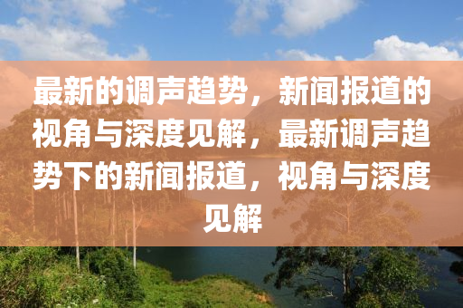 最新的調(diào)聲趨勢，新聞報道的視角與深度見解，最新調(diào)聲趨勢下的新聞報道，視角與深度見解圣農(nóng)（天津）集團(tuán)有限公司
