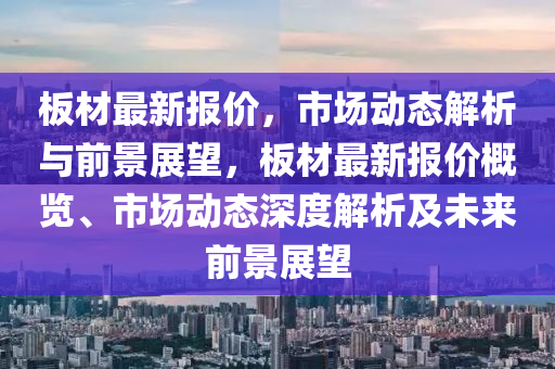 板材最新報(bào)價(jià)，市場(chǎng)動(dòng)態(tài)解析與前景展望，板材最新報(bào)價(jià)概覽、市場(chǎng)動(dòng)態(tài)深度解析及未來(lái)前景展望圣農(nóng)（天津）集團(tuán)有限公司