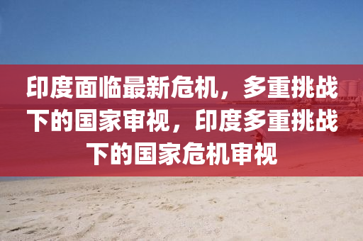 印度面臨最新危機，多重挑戰(zhàn)下的國家審視，印度多重挑戰(zhàn)下的國家危機審視圣農(nóng)（天津）集團有限公司