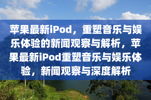 蘋果最新iPod，重塑音樂與娛樂體驗(yàn)的新聞?dòng)^察與解析，蘋果最新iPod重塑音樂與娛樂體驗(yàn)，新聞?dòng)^察與深度解析圣農(nóng)（天津）集團(tuán)有限公司