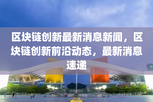 區(qū)塊鏈創(chuàng)新最新消息新聞，區(qū)塊鏈創(chuàng)新前沿動(dòng)態(tài)，最新消息速遞圣農(nóng)（天津）集團(tuán)有限公司