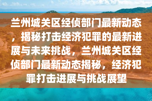 蘭州城關(guān)區(qū)經(jīng)偵部門最新動(dòng)態(tài)，揭秘打擊經(jīng)濟(jì)犯罪的最新進(jìn)展與未來(lái)挑戰(zhàn)，蘭州城關(guān)區(qū)經(jīng)偵部門最新動(dòng)態(tài)揭秘，經(jīng)濟(jì)犯罪打擊進(jìn)展與挑戰(zhàn)展望圣農(nóng)（天津）集團(tuán)有限公司