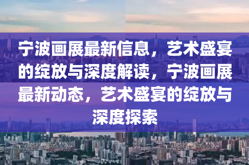 寧波畫展最新信息，藝術(shù)盛宴的綻放與深度解讀，寧波畫展最新動態(tài)，藝術(shù)盛宴的綻放與深度探索圣農(nóng)（天津）集團有限公司